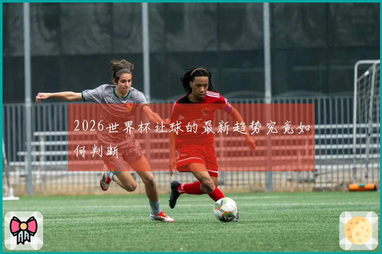 2026世界杯让球的最新趋势究竟如何判断